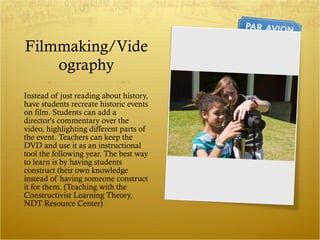 Filmmaking/Videography Instead of just reading about history, have students recreate historic events on film. Students can add a director's commentary over the video, highlighting different parts of the event. Teachers can keep the DVD and use it as an instructional tool the following year. The best way to learn is by having students construct their own knowledge instead of having someone construct it for them. (Teaching with the Constructivist Learning Theory, NDT Resource Center) 