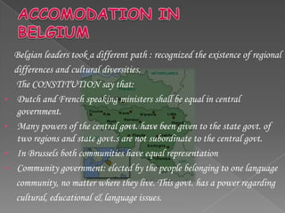 Belgian leaders took a different path : recognized the existence of regional
    differences and cultural diversities.
     The CONSTITUTION say that:
•    Dutch and French speaking ministers shall be equal in central
     government.
•    Many powers of the central govt. have been given to the state govt. of
     two regions and state govt.s are not subordinate to the central govt.
•    In Brussels both communities have equal representation
•    Community government: elected by the people belonging to one language
     community, no matter where they live. This govt. has a power regarding
     cultural, educational & language issues.
 