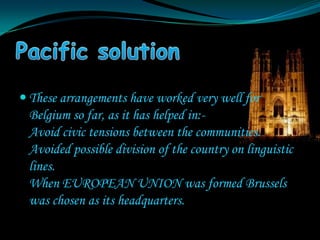  These arrangements have worked very well for
 Belgium so far, as it has helped in:-
 Avoid civic tensions between the communities.
 Avoided possible division of the country on linguistic
 lines.
 When EUROPEAN UNION was formed Brussels
 was chosen as its headquarters.
 