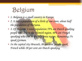 Belgium
• 1. Belgium is a small country in Europe
• 2. It has a population of a little of one crore, about half
  the population of Haryana.
• 3. Of Belgium 's total population 59% are Dutch speaking
  people who live in the Flemish region, 40% are French
  speaking who live in the Wallonia region. Remaining 1%
  speak German.
• In the capital city Brussels, 80 per cent people speak
  French while 20 per cent are Dutch-speaking
 