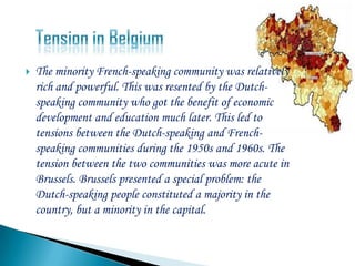    The minority French-speaking community was relatively
    rich and powerful. This was resented by the Dutch-
    speaking community who got the benefit of economic
    development and education much later. This led to
    tensions between the Dutch-speaking and French-
    speaking communities during the 1950s and 1960s. The
    tension between the two communities was more acute in
    Brussels. Brussels presented a special problem: the
    Dutch-speaking people constituted a majority in the
    country, but a minority in the capital.
 