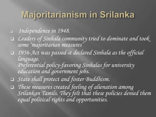     Independence in 1948.
   Leaders of Sinhala community tried to dominate and took
    some ‘majoritarian measures’
   1956-Act was passed-it declared Sinhala as the official
    language.
    Preferential policy-favoring Sinhalas for university
    education and government jobs.
   State shall protect and foster Buddhism.
   These measures created feeling of alienation among
    Srilankan Tamils. They felt that these policies denied them
    equal political rights and opportunities.
 
