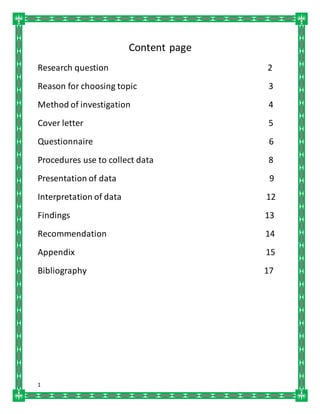 1
Content page
Research question 2
Reason for choosing topic 3
Method of investigation 4
Cover letter 5
Questionnaire 6
Procedures use to collect data 8
Presentation of data 9
Interpretation of data 12
Findings 13
Recommendation 14
Appendix 15
Bibliography 17
 