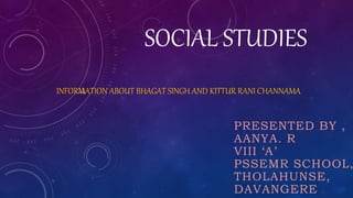 SOCIAL STUDIES
INFORMATION ABOUT BHAGAT SINGH AND KITTUR RANI CHANNAMA
PRESENTED BY ,
AANYA. R
VIII ‘A’
PSSEMR SCHOOL,
THOLAHUNSE,
DAVANGERE
 
