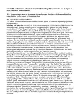 Standard 5-1: The student will demonstrate an understanding of Reconstruction and its impact on
racial relations in the United States.

5.1.1 Summarize the aims of Reconstruction and explain the effects of Abraham Lincoln’s
assassination on the course of Reconstruction.

It is essential for students to know:
The aims of Reconstruction were different for different groups of Americans depending upon what
their goals were:
Abraham Lincoln’s aim was to preserve the Union and end the Civil War as quickly as possible. He
promised an easy Reconstruction in order to persuade southern states to surrender. Lincoln
promised that if 10% of the people of a state would pledge their allegiance to the United States of
America and ratify the 13th amendment, which abolished slavery, they could form a new state
government, elect representatives to Congress and fully participate in the Union again. Lincoln was
assassinated soon after Lee surrendered at Appomattox courthouse. His assassination did not
immediately change the course of Reconstruction. However, Reconstruction policy did change
within a year. It is a common assumption that Lincoln’s easy Reconstruction policy would have
continued if he had lived. However, Lincoln was determined to protect the rights of the freed slaves
and his policy may have become stricter as southerners defied the intention of the 13h amendment.
When Vice President Andrew Johnson became president he continued Lincoln’s basic policy.
However, Johnson’s aim was also to humiliate the southern elite. He required southerners who
owned large amounts of property to ask for a presidential pardon. Johnson wanted the elite
southerners to acknowledge his power, but he granted pardons easily. While Congress was not in
session, Johnson allowed southern states to form new state governments.
The aim of many southerners was to bring an end to the war, but they did not want their society to
change. They were willing to recognize the end of slavery, but were not willing to grant rights to the
freedmen. Southern states passed laws known as Black Codes that replaced the slave codes and
kept the freedmen in positions of social, political and economic inferiority. Southerners used
violence and threats to intimidate their former slaves. Southerners also elected former
Confederates to Congress. The aim of the United States Congress for Reconstruction was different
from that of Southerners or the President. They wanted to ensure that the Civil War had not been
fought in vain and that the freed slaves would indeed be free. They refused to allow the former
Confederates elected as senators and representatives by the southern states to take their seats in
Congress. They passed a bill extending the Freedman’s Bureau so that it could continue to protect
the rights of the freedman against the Black Codes. President Johnson vetoed the bill, but Congress
overrode the veto. Congress also passed the 14th amendment, which recognized the citizenship of
African Americans, and recognized the rights of all citizens to “due process of law” and “equal
protection of the laws.” Southern states refused to ratify the amendment and President Johnson
campaigned against the 14th amendment in the Congressional elections of 1866. Because of the
violence against the freedmen, described in the Northern newspapers, voters elected Republicans
to Congress who promised to protect the outcome of the war and the freedom of the freedmen. This
Republican Congress then established a new Congressional Reconstruction policy that called for
military occupation of the southern states. Southern states were required to write new
constitutions that would recognize the 14th amendment and the rights of African American citizens.
This Congressional Reconstruction policy has been called Radical Reconstruction. This was a term
that was used by southern critics to discredit Congressional Reconstruction by labeling it radical or
excessive.
 