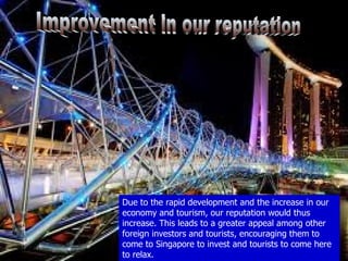 Due to the rapid development and the increase in our
economy and tourism, our reputation would thus
increase. This leads to a greater appeal among other
foreign investors and tourists, encouraging them to
come to Singapore to invest and tourists to come here
to relax.
 