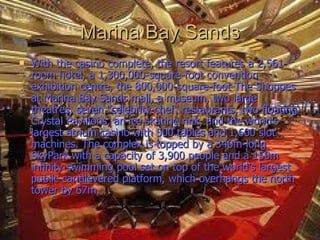 Marina Bay Sands
   With the casino complete, the resort features a 2,561-
    room hotel, a 1,300,000-square-foot convention-
    exhibition centre, the 800,000-square-foot The Shoppes
    at Marina Bay Sands mall, a museum, two large
    theatres, seven "celebrity chef" restaurants, two floating
    Crystal Pavilions, an ice skating rink, and the world's
    largest atrium casino with 500 tables and 1,600 slot
    machines. The complex is topped by a 340m-long
    SkyPark with a capacity of 3,900 people and a 150m
    infinity swimming pool set on top of the world's largest
    public cantilevered platform, which overhangs the north
    tower by 67m.
 