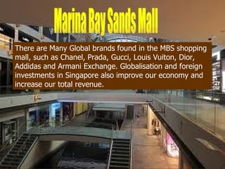 Foreign Investments
There are Many Global brands found in the MBS shopping
mall, such as Chanel, Prada, Gucci, Louis Vuiton, Dior,
Addidas and Armani Exchange. Globalisation and foreign
investments in Singapore also improve our economy and
increase our total revenue.
 