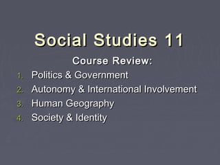 Social Studies 11Social Studies 11
Course Review:Course Review:
1.1. Politics & GovernmentPolitics & Government
2.2. Autonomy & International InvolvementAutonomy & International Involvement
3.3. Human GeographyHuman Geography
4.4. Society & IdentitySociety & Identity
 