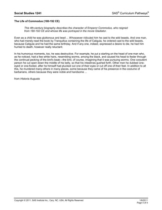 Social Studies 1241 SAS®
Curriculum Pathways®
Copyright © 2011, SAS Institute Inc., Cary, NC, USA, All Rights Reserved 1/6/2011
Page 4 of 4
The Life of Commodus (180-192 CE)
This 4th-century biography describes the character of Emperor Commodus, who reigned
from 180-192 CE and whose life was portrayed in the movie Gladiator.
Even as a child he was gluttonous and lewd ... Whosoever ridiculed him he cast to the wild beasts. And one man,
who had merely read the book by Tranquillus containing the life of Caligula, he ordered cast to the wild beasts,
because Caligula and he had the same birthday. And if any one, indeed, expressed a desire to die, he had him
hurried to death, however really reluctant.
In his humorous moments, too, he was destructive. For example, he put a starling on the head of one man who,
as he noticed, had a few white hairs, resembling worms, among the black, and caused his head to fester through
the continual pecking of the bird's beak—the bird, of course, imagining that it was pursuing worms. One corpulent
person he cut open down the middle of his belly, so that his intestines gushed forth. Other men he dubbed one-
eyed or one-footed, after he himself had plucked out one of their eyes or cut off one of their feet. In addition to all
this, he murdered many others in many places, some because they came of his presence in the costume of
barbarians, others because they were noble and handsome ...
from Historia Augusta
 