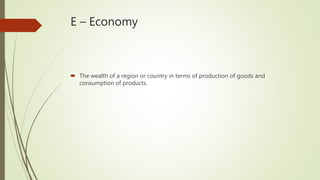 E – Economy
 The wealth of a region or country in terms of production of goods and
consumption of products.
 