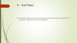 K – Karl Marx
 Known for coming up with the socialist party. Karl Marx was born on March 14th
and died in 1883. He was of German descent.
 