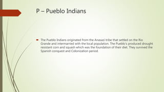 P – Pueblo Indians
 The Pueblo Indians originated from the Anasazi tribe that settled on the Rio
Grande and intermarried with the local population. The Pueblo’s produced drought
resistant corn and squash which was the foundation of their diet. They survived the
Spanish conquest and Colonization period.
 