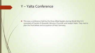 Y – Yalta Conference
 This was a conference held by the three Allied leaders during World War II. It
consisted of Franklin D Rosevelt, Winston Churchill, and Joseph Stalin. They met to
plan the final defeat and occupation of Nazi Germany.
 