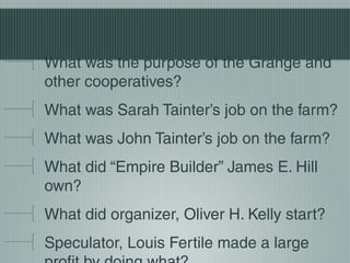 What was the purpose of the Grange and
other cooperatives?
What was Sarah Tainter’s job on the farm?
What was John Tainter’s job on the farm?
What did “Empire Builder” James E. Hill
own?
What did organizer, Oliver H. Kelly start?
Speculator, Louis Fertile made a large
 