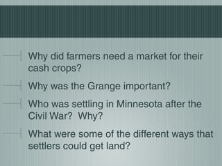 Why did farmers need a market for their
cash crops?
Why was the Grange important?
Who was settling in Minnesota after the
Civil War? Why?
What were some of the different ways that
settlers could get land?
 