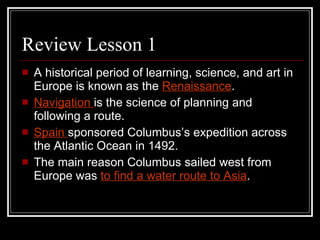 Review Lesson 1 A historical period of learning, science, and art in Europe is known as the  Renaissance .  Navigation  is the science of planning and following a route. Spain  sponsored Columbus’s expedition across the Atlantic Ocean in 1492. The main reason Columbus sailed west from Europe was  to find a water route to Asia . 