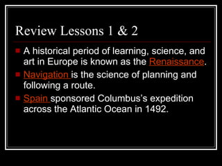 Review Lessons 1 & 2 A historical period of learning, science, and art in Europe is known as the  Renaissance .  Navigation  is the science of planning and following a route. Spain  sponsored Columbus’s expedition across the Atlantic Ocean in 1492. 
