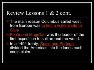 Review Lessons 1 & 2 cont.  The main reason Columbus sailed west from Europe was  to find a water route to Asia . Ferdinand Magellan  was the leader of the first expedition to sail around the world. In a 1494 treaty,  Spain and Portugal   divided the Americas into the lands each could claim. 