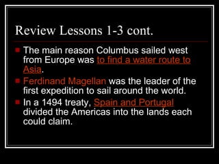 Review Lessons 1-3 cont. The main reason Columbus sailed west from Europe was  to find a water route to Asia . Ferdinand Magellan  was the leader of the first expedition to sail around the world. In a 1494 treaty,  Spain and Portugal   divided the Americas into the lands each could claim. 