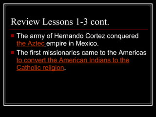 Review Lessons 1-3 cont. The army of Hernando Cortez conquered  the Aztec   empire in Mexico. The first missionaries came to the Americas  to convert the American Indians to the Catholic religion . 