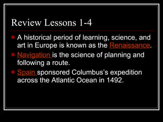 Review Lessons 1-4 A historical period of learning, science, and art in Europe is known as the  Renaissance .  Navigation  is the science of planning and following a route. Spain  sponsored Columbus’s expedition across the Atlantic Ocean in 1492. 