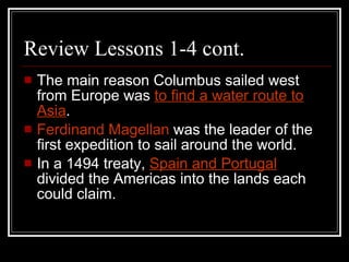 Review Lessons 1-4 cont. The main reason Columbus sailed west from Europe was  to find a water route to Asia . Ferdinand Magellan  was the leader of the first expedition to sail around the world. In a 1494 treaty,  Spain and Portugal   divided the Americas into the lands each could claim. 