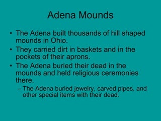 Adena Mounds The Adena built thousands of hill shaped mounds in Ohio.  They carried dirt in baskets and in the pockets of their aprons.  The Adena buried their dead in the mounds and held religious ceremonies there.  The Adena buried jewelry, carved pipes, and other special items with their dead.  