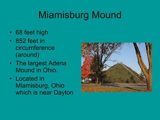 Miamisburg Mound 68 feet high 852 feet in circumference (around) The largest Adena Mound in Ohio.  Located in Miamisburg, Ohio which is near Dayton 
