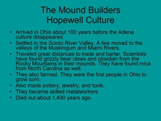 The Mound Builders Hopewell Culture Arrived in Ohio about 100 years before the Adena culture disappeared.  Settled in the Scioto River Valley. A few moved to the valleys of the Muskingum and Miami Rivers. Traveled great distances to trade and barter. Scientists have found grizzly bear claws and obsidian from the Rocky Mountains in their mounds. They have found mica from North Carolina as well.  They also farmed. They were the first people in Ohio to grow corn.  Also made pottery, jewelry, and tools. They became skilled metalworkers.  Died out about 1,400 years ago. 