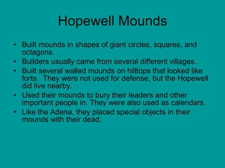 Hopewell Mounds Built mounds in shapes of giant circles, squares, and octagons.  Builders usually came from several different villages.  Built several walled mounds on hilltops that looked like forts.  They were not used for defense, but the Hopewell did live nearby.  Used their mounds to bury their leaders and other important people in. They were also used as calendars.  Like the Adena, they placed special objects in their mounds with their dead.  