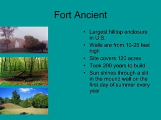 Fort Ancient Largest hilltop enclosure in U.S. Walls are from 10-25 feet high Site covers 120 acres Took 200 years to build Sun shines through a slit in the mound wall on the first day of summer every year 
