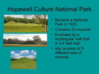 Hopewell Culture National Park Became a National Park in 1923. Contains 23 mounds Enclosed by a rectangular wall that is 3-4 feet high site consists of 5 different sets of mounds 
