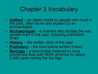 Chapter 3 Vocabulary Artifact  – an object made by people who lived in the past, often found and studied by an archaeologist.  Archaeologist  – a scientist who studies the way people lived in the past, including prehistoric times.  History  – the written story of the past Prehistory  – the time before written history Beringia  – a land bridge believed to have connected Asia with North America for about 2,000 years during the Ice Age.  