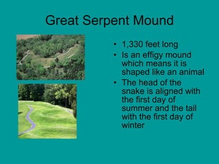 Great Serpent Mound 1,330 feet long Is an effigy mound which means it is shaped like an animal The head of the snake is aligned with the first day of summer and the tail with the first day of winter 