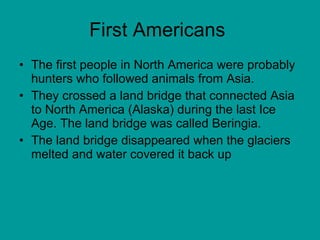First Americans  The first people in North America were probably hunters who followed animals from Asia. They crossed a land bridge that connected Asia to North America (Alaska) during the last Ice Age. The land bridge was called Beringia.  The land bridge disappeared when the glaciers melted and water covered it back up 