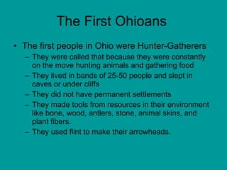 The First Ohioans  The first people in Ohio were Hunter-Gatherers  They were called that because they were constantly on the move hunting animals and gathering food They lived in bands of 25-50 people and slept in caves or under cliffs They did not have permanent settlements  They made tools from resources in their environment like bone, wood, antlers, stone, animal skins, and plant fibers. They used flint to make their arrowheads.  