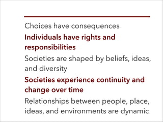 Choices have consequences
Individuals have rights and
responsibilities
Societies are shaped by beliefs, ideas,
and diversity
Societies experience continuity and
change over time
Relationships between people, place,
ideas, and environments are dynamic
 