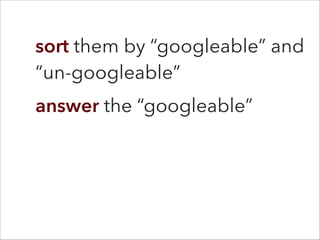 sort them by “googleable” and
“un-googleable”
answer the “googleable”
 