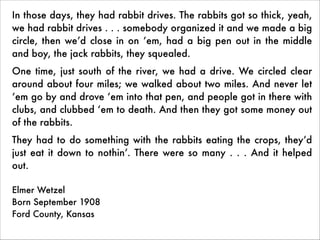 In those days, they had rabbit drives. The rabbits got so thick, yeah,
we had rabbit drives . . . somebody organized it and we made a big
circle, then we’d close in on ‘em, had a big pen out in the middle
and boy, the jack rabbits, they squealed.
One time, just south of the river, we had a drive. We circled clear
around about four miles; we walked about two miles. And never let
‘em go by and drove ‘em into that pen, and people got in there with
clubs, and clubbed ‘em to death. And then they got some money out
of the rabbits.
They had to do something with the rabbits eating the crops, they’d
just eat it down to nothin’. There were so many . . . And it helped
out.
 
Elmer Wetzel 
Born September 1908 
Ford County, Kansas	

 