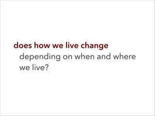 does how we live change
depending on when and where
we live?
 