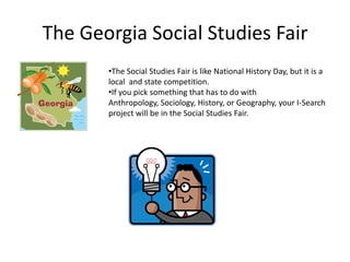 The Georgia Social Studies Fair
•The Social Studies Fair is like National History Day, but it is a
local and state competition.
•If you pick something that has to do with
Anthropology, Sociology, History, or Geography, your I-Search
project will be in the Social Studies Fair.
 