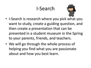 I-Search
• I-Search is research where you pick what you
want to study, create a guiding question, and
then create a presentation that can be
presented in a student museum in the Spring
to your parents, friends, and teachers.
• We will go through the whole process of
helping you find what you are passionate
about and how you best learn.
 