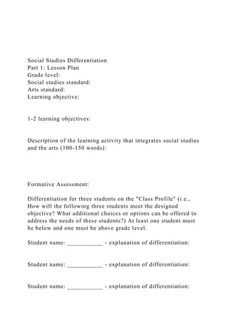 Social Studies Differentiation
Part 1: Lesson Plan
Grade level:
Social studies standard:
Arts standard:
Learning objective:
1-2 learning objectives:
Description of the learning activity that integrates social studies
and the arts (100-150 words):
Formative Assessment:
Differentiation for three students on the "Class Profile" (i.e.,
How will the following three students meet the designed
objective? What additional choices or options can be offered to
address the needs of these students?) At least one student must
be below and one must be above grade level.
Student name: ___________ - explanation of differentiation:
Student name: ___________ - explanation of differentiation:
Student name: ___________ - explanation of differentiation:
 