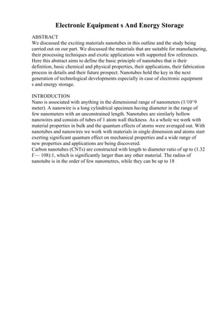 Electronic Equipment s And Energy Storage
ABSTRACT
We discussed the exciting materials nanotubes in this outline and the study being
carried out on our part. We discussed the materials that are suitable for manufacturing,
their processing techniques and exotic applications with supported few references.
Here this abstract aims to define the basic principle of nanotubes that is their
definition, basic chemical and physical properties, their applications, their fabrication
process in details and their future prospect. Nanotubes hold the key in the next
generation of technological developments especially in case of electronic equipment
s and energy storage.
INTRODUCTION
Nano is associated with anything in the dimensional range of nanometers (1/10^9
meter). A nanowire is a long cylindrical specimen having diameter in the range of
few nanometers with an unconstrained length. Nanotubes are similarly hollow
nanowires and consists of tubes of 1 atom wall thickness. As a whole we work with
material properties in bulk and the quantum effects of atoms were averaged out. With
nanotubes and nanowires we work with materials in single dimension and atoms start
exerting significant quantum effect on mechanical properties and a wide range of
new properties and applications are being discovered.
Carbon nanotubes (CNTs) are constructed with length to diameter ratio of up to (1.32
Г— 108):1, which is significantly larger than any other material. The radius of
nanotube is in the order of few nanometres, while they can be up to 18
 