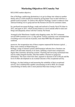 Marketing Objectives Of Crunchy Nut
KELLOGG market objective;
One of Kellogg s publicising destinations is to get its things into whatever number
family units as could sensibly be normal by giving better ways to deal with have a
gainful result on people. To achieve this objective Kellogg s needs to endeavor clear
statisical looking over to grasp and test the business division for customers slants.
In a profound movement Kellogg s made and realized a Crunchy Nut (CN) diner in
2012, and again in 2013, which invited clients to a novel outside affair to taste new
things and adequately attract with the Crunchy Nut brand.
Arranged at the Manchester Arndale strip shopping center, the 2013 restaurant
served 9,049 customers over a 12 day period. Various customers were astounded that
everything was to no end out of pocket, more than 8000 50p off coupons were
scattered,
moreover, the recuperation rate of those coupons surpassed the business typical. ...
Show more content on Helpwriting.net ...
Kellogg s usage of internet systems administration indicates how a business can
attract with and make intensity in its items, fulfilling a much more conspicuous
degree than customary advancing systems. Checking and surveying constrained time
activity makes bargains besides, data that enables a business to gauge key
information. This fuses client item slant, augment or decrease in bit of the pie and the
level of offers development as an eventual outcome of the exceptional activity.
Kellogg s, by data looking at and measuring the suitability of their exceptional
activity, have exhibited that capable concentrating on drives ROI, for example
concentrating on family units is more practical than mass testing at events
 