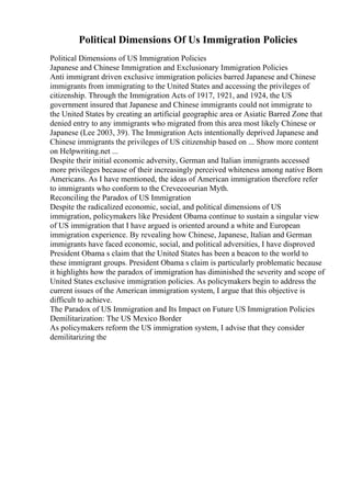 Political Dimensions Of Us Immigration Policies
Political Dimensions of US Immigration Policies
Japanese and Chinese Immigration and Exclusionary Immigration Policies
Anti immigrant driven exclusive immigration policies barred Japanese and Chinese
immigrants from immigrating to the United States and accessing the privileges of
citizenship. Through the Immigration Acts of 1917, 1921, and 1924, the US
government insured that Japanese and Chinese immigrants could not immigrate to
the United States by creating an artificial geographic area or Asiatic Barred Zone that
denied entry to any immigrants who migrated from this area most likely Chinese or
Japanese (Lee 2003, 39). The Immigration Acts intentionally deprived Japanese and
Chinese immigrants the privileges of US citizenship based on ... Show more content
on Helpwriting.net ...
Despite their initial economic adversity, German and Italian immigrants accessed
more privileges because of their increasingly perceived whiteness among native Born
Americans. As I have mentioned, the ideas of American immigration therefore refer
to immigrants who conform to the Crevecoeurian Myth.
Reconciling the Paradox of US Immigration
Despite the radicalized economic, social, and political dimensions of US
immigration, policymakers like President Obama continue to sustain a singular view
of US immigration that I have argued is oriented around a white and European
immigration experience. By revealing how Chinese, Japanese, Italian and German
immigrants have faced economic, social, and political adversities, I have disproved
President Obama s claim that the United States has been a beacon to the world to
these immigrant groups. President Obama s claim is particularly problematic because
it highlights how the paradox of immigration has diminished the severity and scope of
United States exclusive immigration policies. As policymakers begin to address the
current issues of the American immigration system, I argue that this objective is
difficult to achieve.
The Paradox of US Immigration and Its Impact on Future US Immigration Policies
Demilitarization: The US Mexico Border
As policymakers reform the US immigration system, I advise that they consider
demilitarizing the
 