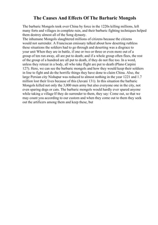 The Causes And Effects Of The Barbaric Mongols
The barbaric Mongols took over China by force in the 1220s killing millions, left
many forts and villages in complete ruin, and their barbaric fighting techniques helped
them destroy almost all of the Song dynasty.
The inhumane Mongols slaughtered millions of citizens because the citizens
would not surrender. A Franciscan emissary talked about how deserting ruthless
these situations the soldiers had to go through and deserting was a disgrace to
your unit When they are in battle, if one or two or three or even more out of a
group of ten run away, all are put to death; and if a whole group often flees, the rest
of the group of a hundred are all put to death, if they do not flee too. In a word,
unless they retreat in a body, all who take flight are put to death (Plano Carpini
127). Here, we can see the barbaric mongols and how they would keep their soldiers
in line to fight and do the horrific things they have done to claim China. Also, the
large Persian city Nishapur was reduced to almost nothing in the year 1221 and 1.7
million lost their lives because of this (Juvani 131). In this situation the barbaric
Mongols killed not only the 3,000 men army but also everyone one in the city, not
even sparing dogs or cats. The barbaric mongols would hardly ever spared anyone
while taking a village If they do surrender to them, they say: Come out, so that we
may count you according to our custom and when they come out to them they seek
out the artificers among them and keep these, but
 