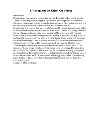 E Voting And Its Effect On Voting
Introduction
E voting is an e government concept that uses the Internet to allow people to vote.
The use of e voting is usually applied by countries and companies. In companies,
this use of e voting can be used in shareholder meetings or other instances where it is
not physically possible for all individuals with a vote to be present.
E voting is a new concept that has recently been used by countries that are not willing
to dedicate the necessary funds to provide paper votes. The use of e voting eliminates
the use of paper and ensures that voter turnout will be higher as it will eliminate
issues with travelling to the voting venue and waiting in any lines that may occur. In
addition, the process of tallying votes will be far faster since e voting will eliminate
the manual counting of votes as well as issues such as the vote counting machine
malfunctioning. E votes will be counted using software designed to tally votes.
The concept of e voting has been analyzed to ensure that it is a fair process. The
fairness of this new type of voting will be critical to its acceptance. However, there
is a portion of the population which feels that the system can be easily manipulated
and argue that the Internet is vulnerable to hacker attacks, something that can lead to
an invalid and unfair result. With advanced technology, it should be relatively easy
for IT experts to devise ways that will ensure that the system will not be hacked.
Literature Review
Marcus, J. 2010. Technical
 