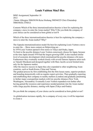 Louis Vuitton Mm3 Hes
MM3 Assignment| September 18
2012
| Sanne Albregtse 500638196 Reisa Sitohang 500546525 Chriz Elmendorp
500654826| 2TMA3|
Contents Which of the three internationalization theories is best for explaining the
company s move to enter the Asian market? Why?3 Do you think the company of
your choice can be considered as born global or not?4
Which of the three internationalization theories is best for explaining the company s
move to enter the Asian market? Why?
The Uppsala internationalization model fits best for explaining Louis Vuitton s move
to enter the ... Show more content on Helpwriting.net ...
In 1978 Louis Vuitton opened it first stores in Tokyo and Osaka, Japan.
To limit to the psychic distance Louis Vuitton consciously choose for Japan, because
at the time Japan around 1978 had the largest growing GDP, it also reached similar
level of economic development which minimalized the psychic distance a bit more.
Furthermore they eventually worked closely with several famous Japanese artist such
as Takashi Murakamiand designed together with Marc Jacobs several limited items
only for the Japanese market.
After the massive success in Japan they also expanded to other neighboring Asian
countries, such as South Korea, China and Taiwan.
The gradual process by first establishing first the firm luxury name, superior products
and branding domestically with no regular export activities. Then gradually exporting
and establishing their company to nearby markets (London) and gradually penetrating
to farther major cosmopolitan markets with low psychic distance (New York,
Washington, Alexandria). Eventually Louis Vuitton expanded even farther after
having gained the resources and experience needed penetrate into the Asian market
with a large psychic distance, starting with Japan (Tokyo and Osaka).
Do you think the company of your choice can be considered as born global or not?
As globalization increases rapidly, for a company of every size, it will be important
to create a
 